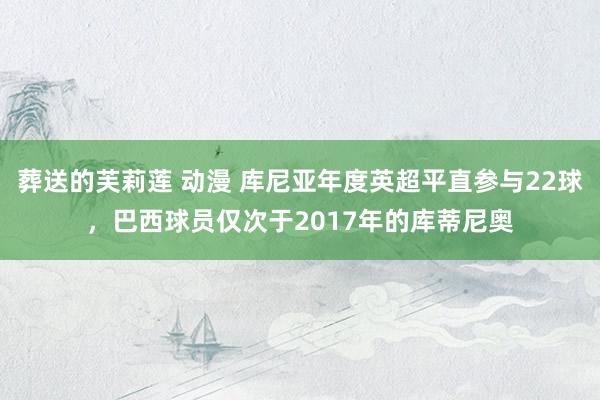 葬送的芙莉莲 动漫 库尼亚年度英超平直参与22球，巴西球员仅次于2017年的库蒂尼奥