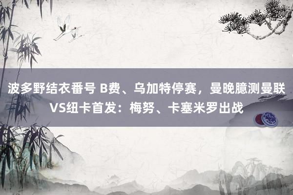 波多野结衣番号 B费、乌加特停赛，曼晚臆测曼联VS纽卡首发：梅努、卡塞米罗出战