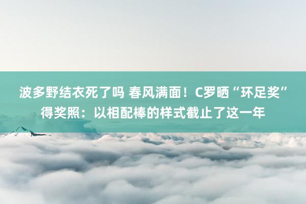 波多野结衣死了吗 春风满面！C罗晒“环足奖”得奖照：以相配棒的样式截止了这一年