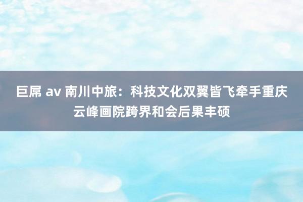 巨屌 av 南川中旅：科技文化双翼皆飞牵手重庆云峰画院跨界和会后果丰硕