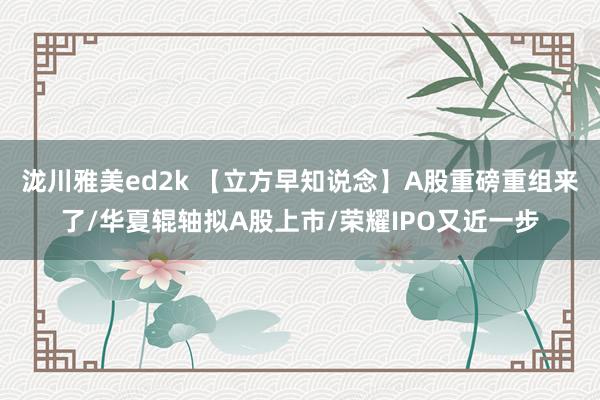 泷川雅美ed2k 【立方早知说念】A股重磅重组来了/华夏辊轴拟A股上市/荣耀IPO又近一步