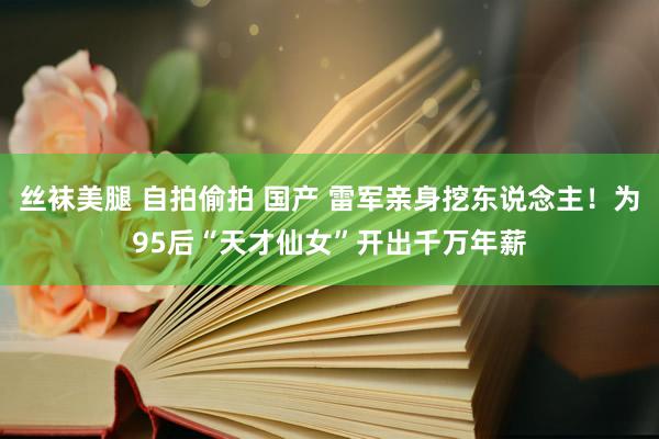 丝袜美腿 自拍偷拍 国产 雷军亲身挖东说念主！为95后“天才仙女”开出千万年薪