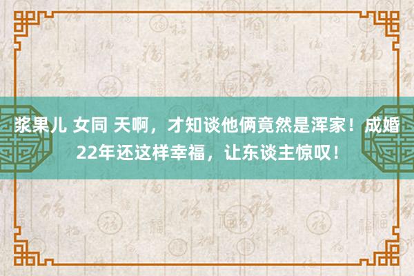 浆果儿 女同 天啊，才知谈他俩竟然是浑家！成婚22年还这样幸福，让东谈主惊叹！