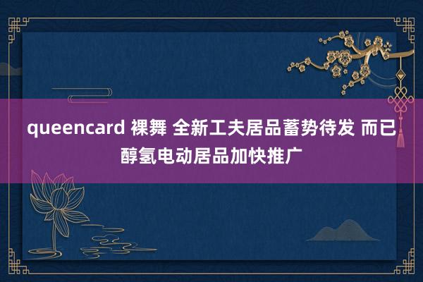 queencard 裸舞 全新工夫居品蓄势待发 而已醇氢电动居品加快推广