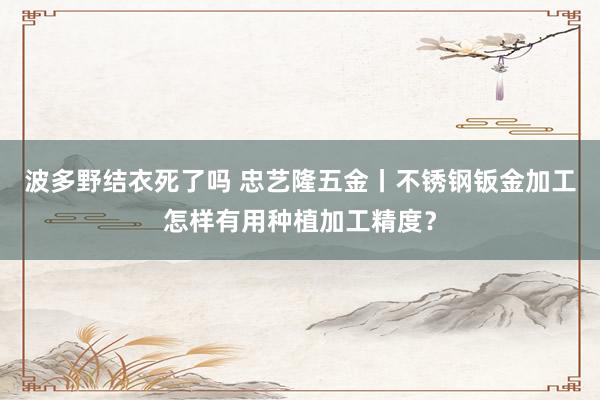 波多野结衣死了吗 忠艺隆五金丨不锈钢钣金加工怎样有用种植加工精度？