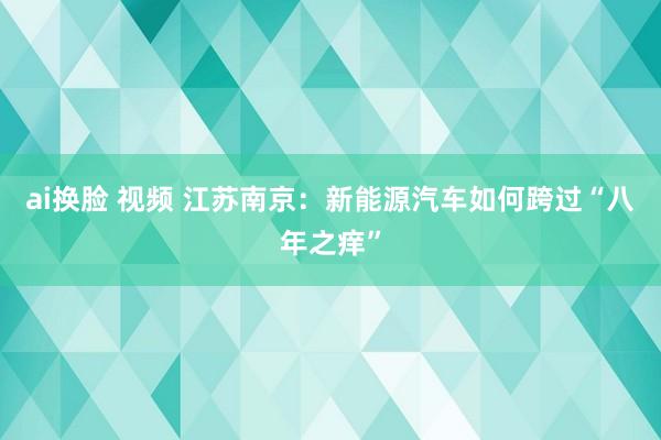 ai换脸 视频 江苏南京：新能源汽车如何跨过“八年之痒”