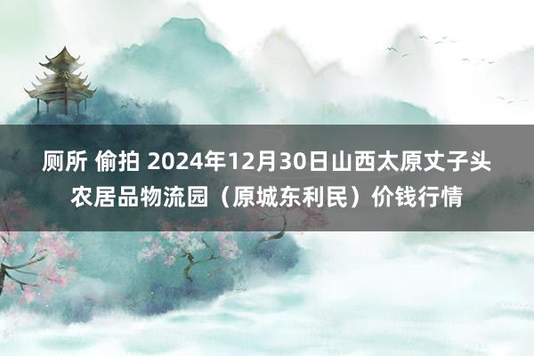 厕所 偷拍 2024年12月30日山西太原丈子头农居品物流园（原城东利民）价钱行情