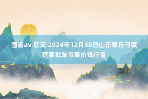 國產av 肛交 2024年12月30日山东章丘刁镇蔬菜批发市集价钱行情