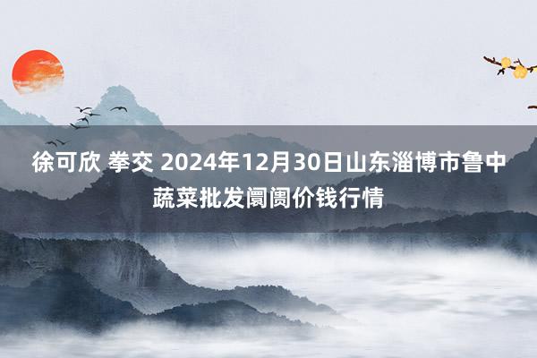 徐可欣 拳交 2024年12月30日山东淄博市鲁中蔬菜批发阛阓价钱行情