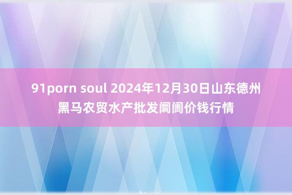 91porn soul 2024年12月30日山东德州黑马农贸水产批发阛阓价钱行情