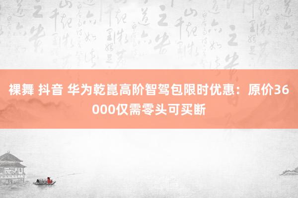 裸舞 抖音 华为乾崑高阶智驾包限时优惠：原价36000仅需零头可买断