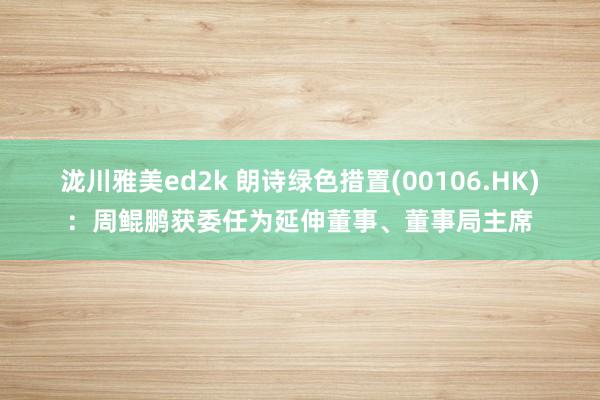 泷川雅美ed2k 朗诗绿色措置(00106.HK)：周鲲鹏获委任为延伸董事、董事局主席