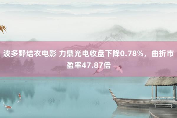 波多野结衣电影 力鼎光电收盘下降0.78%，曲折市盈率47.87倍