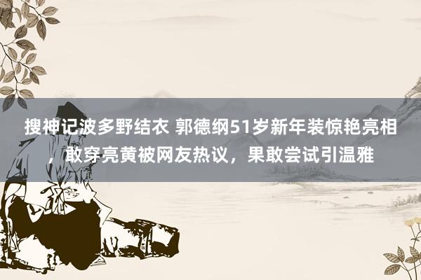 搜神记波多野结衣 郭德纲51岁新年装惊艳亮相，敢穿亮黄被网友热议，果敢尝试引温雅