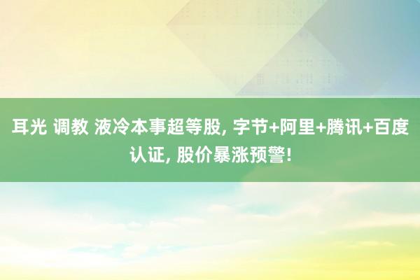 耳光 调教 液冷本事超等股， 字节+阿里+腾讯+百度认证， 股价暴涨预警!