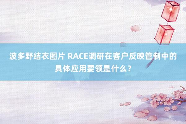 波多野结衣图片 RACE调研在客户反映管制中的具体应用要领是什么？