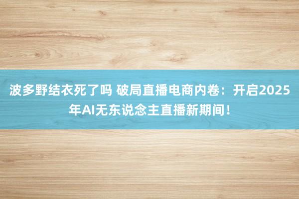 波多野结衣死了吗 破局直播电商内卷：开启2025年AI无东说念主直播新期间！