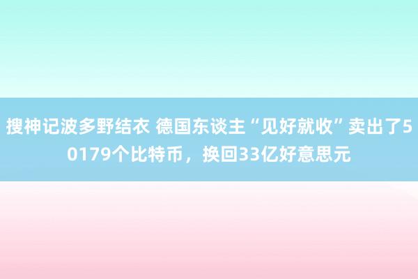 搜神记波多野结衣 德国东谈主“见好就收”卖出了50179个比特币，换回33亿好意思元