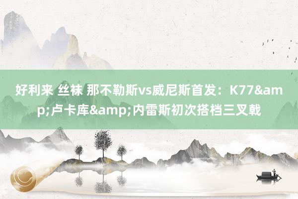 好利来 丝袜 那不勒斯vs威尼斯首发：K77&卢卡库&内雷斯初次搭档三叉戟