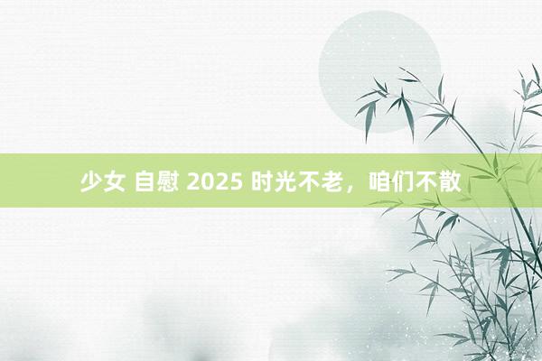 少女 自慰 2025 时光不老，咱们不散