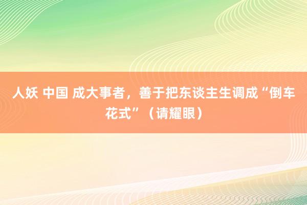 人妖 中国 成大事者，善于把东谈主生调成“倒车花式”（请耀眼）