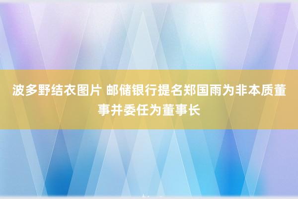 波多野结衣图片 邮储银行提名郑国雨为非本质董事并委任为董事长