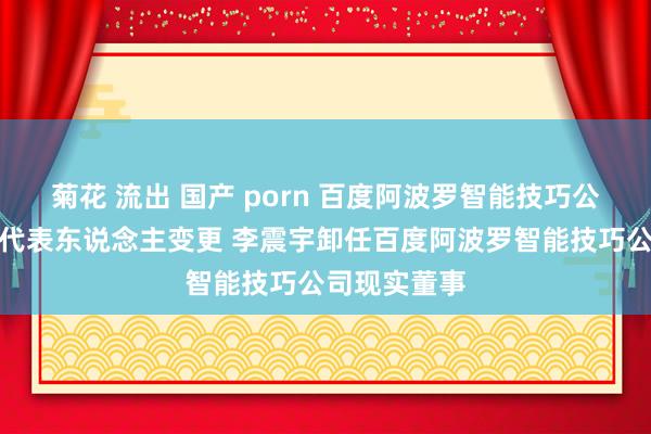 菊花 流出 国产 porn 百度阿波罗智能技巧公法律融会定代表东说念主变更 李震宇卸任百度阿波罗智能技巧公司现实董事