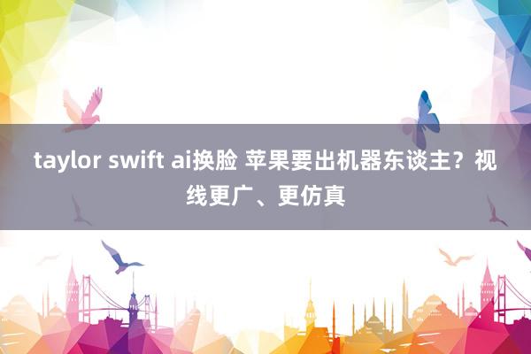 taylor swift ai换脸 苹果要出机器东谈主？视线更广、更仿真