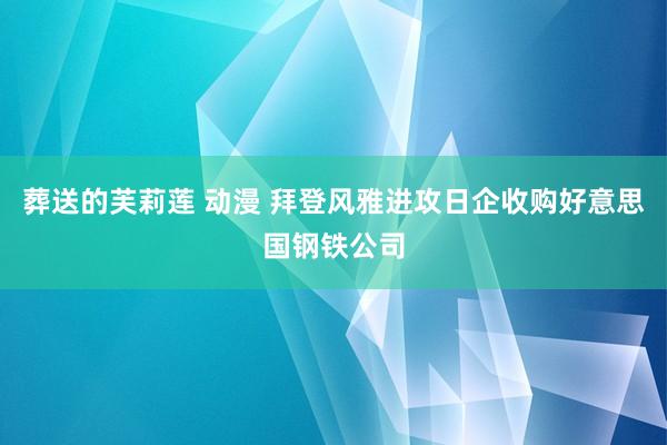 葬送的芙莉莲 动漫 拜登风雅进攻日企收购好意思国钢铁公司