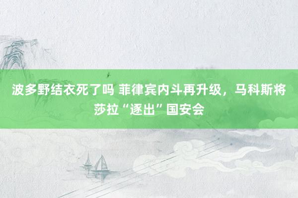 波多野结衣死了吗 菲律宾内斗再升级，马科斯将莎拉“逐出”国安会