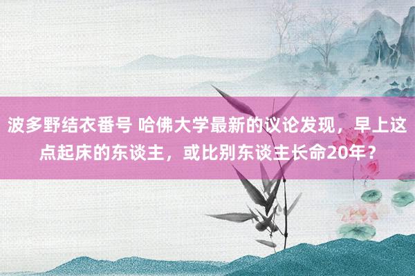 波多野结衣番号 哈佛大学最新的议论发现，早上这点起床的东谈主，或比别东谈主长命20年？