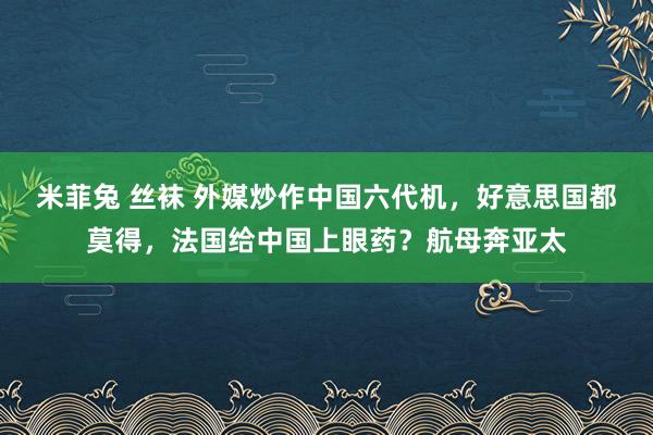 米菲兔 丝袜 外媒炒作中国六代机，好意思国都莫得，法国给中国上眼药？航母奔亚太