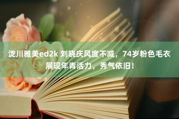 泷川雅美ed2k 刘晓庆风度不减，74岁粉色毛衣展现年青活力，秀气依旧！