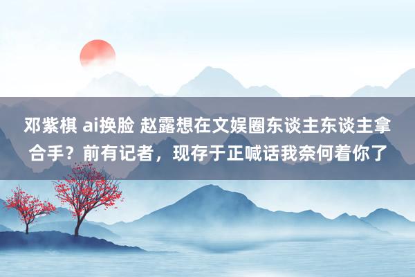 邓紫棋 ai换脸 赵露想在文娱圈东谈主东谈主拿合手？前有记者，现存于正喊话我奈何着你了