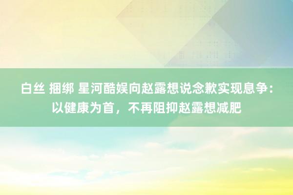 白丝 捆绑 星河酷娱向赵露想说念歉实现息争：以健康为首，不再阻抑赵露想减肥