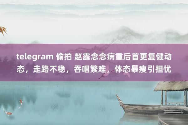 telegram 偷拍 赵露念念病重后首更复健动态，走路不稳，吞咽繁难，体态暴瘦引担忧