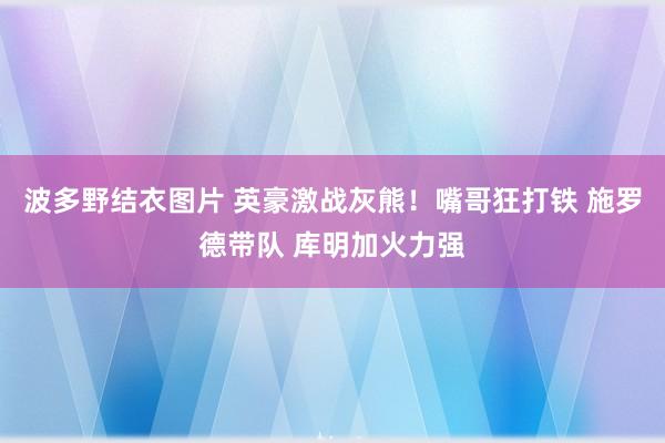 波多野结衣图片 英豪激战灰熊！嘴哥狂打铁 施罗德带队 库明加火力强