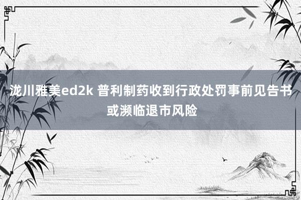 泷川雅美ed2k 普利制药收到行政处罚事前见告书 或濒临退市风险