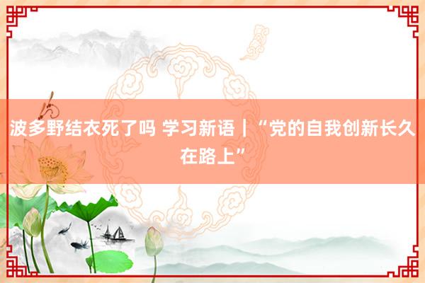 波多野结衣死了吗 学习新语｜“党的自我创新长久在路上”