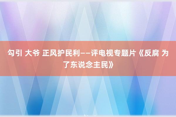 勾引 大爷 正风护民利——评电视专题片《反腐 为了东说念主民》