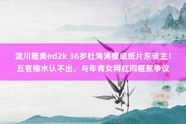 泷川雅美ed2k 36岁杜海涛瘦成纸片东谈主！五官缩水认不出，与年青女网红同框惹争议