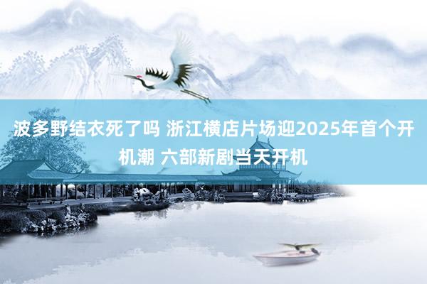 波多野结衣死了吗 浙江横店片场迎2025年首个开机潮 六部新剧当天开机