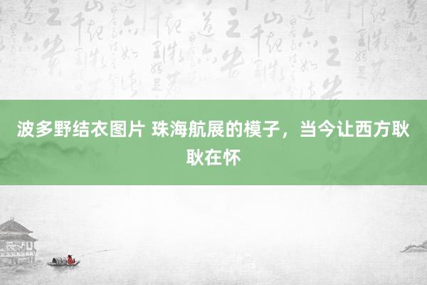 波多野结衣图片 珠海航展的模子，当今让西方耿耿在怀