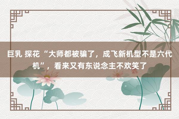 巨乳 探花 “大师都被骗了，成飞新机型不是六代机”，看来又有东说念主不欢笑了