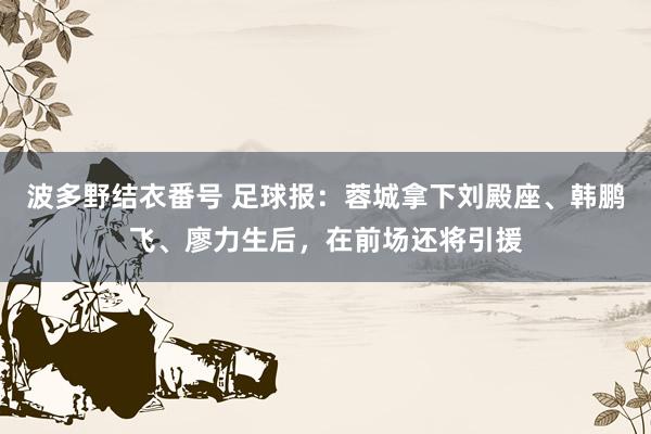 波多野结衣番号 足球报：蓉城拿下刘殿座、韩鹏飞、廖力生后，在前场还将引援