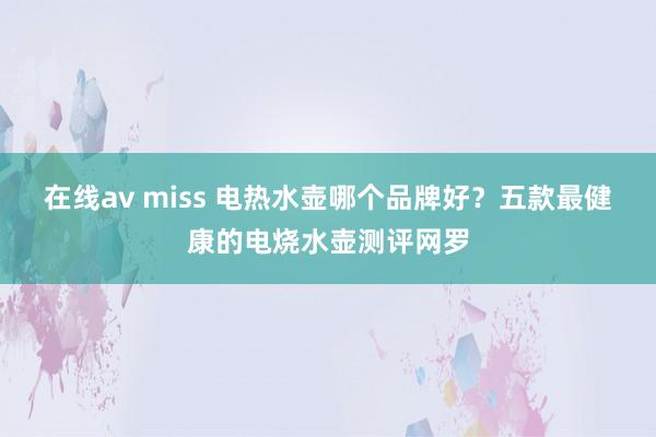 在线av miss 电热水壶哪个品牌好？五款最健康的电烧水壶测评网罗