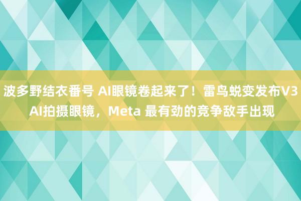 波多野结衣番号 AI眼镜卷起来了！雷鸟蜕变发布V3 AI拍摄眼镜，Meta 最有劲的竞争敌手出现