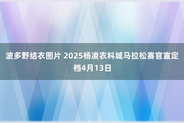 波多野结衣图片 2025杨凌农科城马拉松赛官宣定档4月13日