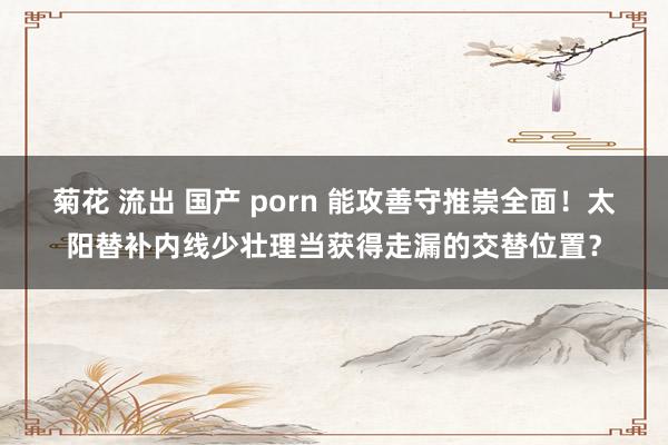 菊花 流出 国产 porn 能攻善守推崇全面！太阳替补内线少壮理当获得走漏的交替位置？