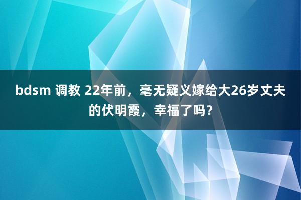 bdsm 调教 22年前，毫无疑义嫁给大26岁丈夫的伏明霞，幸福了吗？